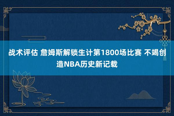 战术评估 詹姆斯解锁生计第1800场比赛 不竭创造NBA历史新记载