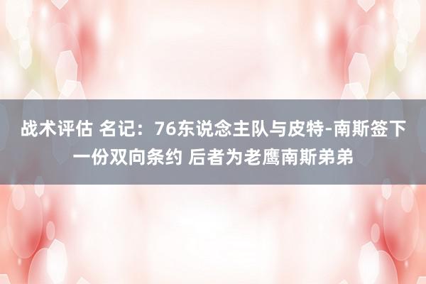 战术评估 名记：76东说念主队与皮特-南斯签下一份双向条约 后者为老鹰南斯弟弟