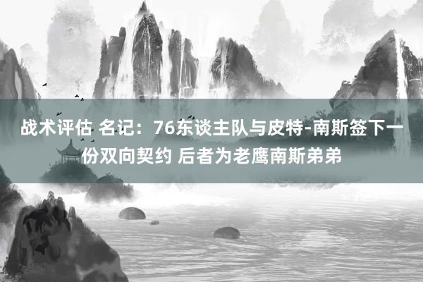 战术评估 名记：76东谈主队与皮特-南斯签下一份双向契约 后者为老鹰南斯弟弟