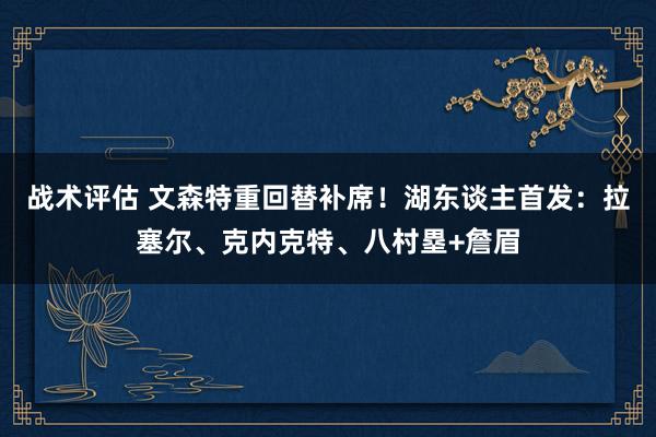 战术评估 文森特重回替补席！湖东谈主首发：拉塞尔、克内克特、八村塁+詹眉