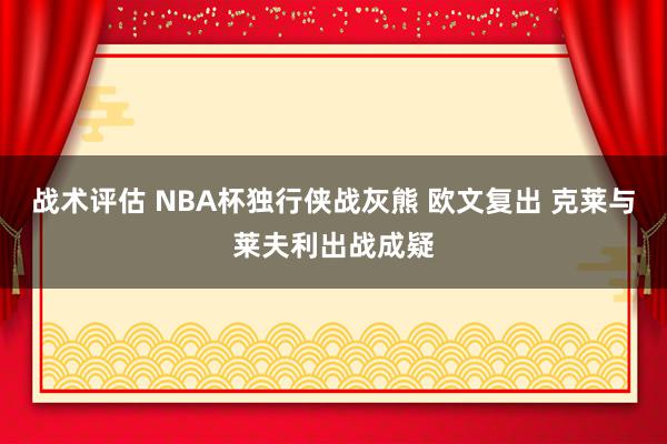 战术评估 NBA杯独行侠战灰熊 欧文复出 克莱与莱夫利出战成疑