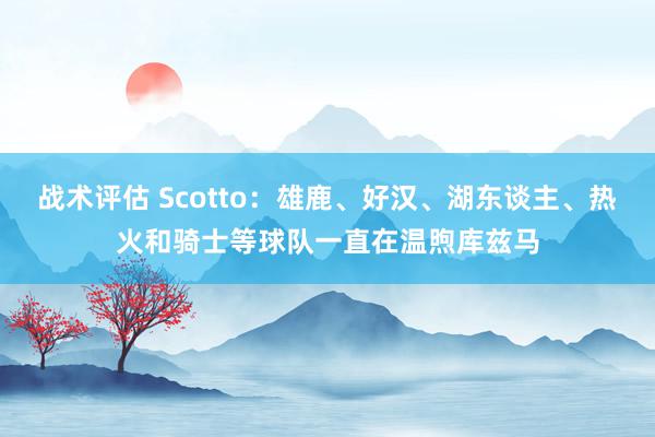 战术评估 Scotto：雄鹿、好汉、湖东谈主、热火和骑士等球队一直在温煦库兹马