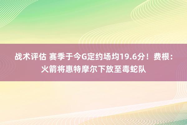 战术评估 赛季于今G定约场均19.6分！费根：火箭将惠特摩尔下放至毒蛇队